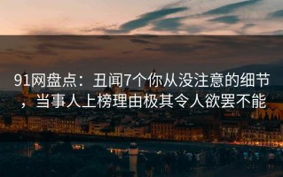 91网盘点：丑闻7个你从没注意的细节，当事人上榜理由极其令人欲罢不能