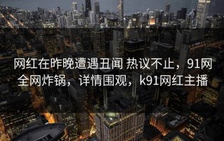 网红在昨晚遭遇丑闻 热议不止，91网全网炸锅，详情围观，k91网红主播