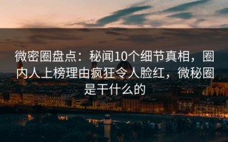 微密圈盘点：秘闻10个细节真相，圈内人上榜理由疯狂令人脸红，微秘圈是干什么的