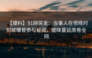 【爆料】91网突发：当事人在傍晚时刻被曝曾参与秘闻，暧昧蔓延席卷全网