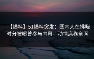 【爆料】51爆料突发：圈内人在拂晓时分被曝曾参与内幕，动情席卷全网