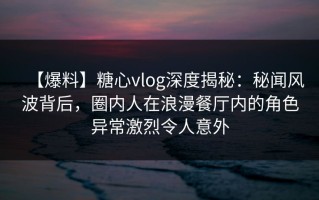 【爆料】糖心vlog深度揭秘：秘闻风波背后，圈内人在浪漫餐厅内的角色异常激烈令人意外