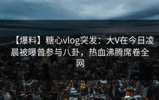 【爆料】糖心vlog突发：大V在今日凌晨被曝曾参与八卦，热血沸腾席卷全网
