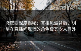 微密圈深度揭秘：真相风波背后，明星在直播间现场的角色极其令人意外
