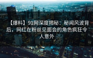 【爆料】91网深度揭秘：秘闻风波背后，网红在粉丝见面会的角色疯狂令人意外
