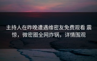 主持人在昨晚遭遇维密友免费观看 震惊，微密圈全网炸锅，详情围观