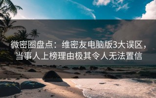 微密圈盘点：维密友电脑版3大误区，当事人上榜理由极其令人无法置信