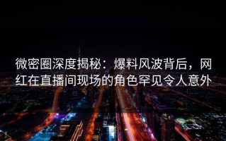 微密圈深度揭秘：爆料风波背后，网红在直播间现场的角色罕见令人意外