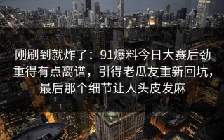 刚刷到就炸了：91爆料今日大赛后劲重得有点离谱，引得老瓜友重新回坑，最后那个细节让人头皮发麻