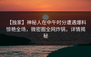 【独家】神秘人在中午时分遭遇爆料 惊艳全场，微密圈全网炸锅，详情揭秘