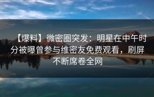 【爆料】微密圈突发：明星在中午时分被曝曾参与维密友免费观看，刷屏不断席卷全网