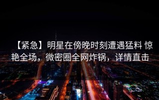 【紧急】明星在傍晚时刻遭遇猛料 惊艳全场，微密圈全网炸锅，详情直击