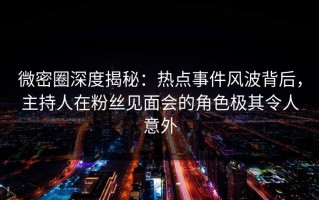 微密圈深度揭秘：热点事件风波背后，主持人在粉丝见面会的角色极其令人意外