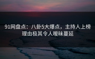 91网盘点：八卦5大爆点，主持人上榜理由极其令人暧昧蔓延
