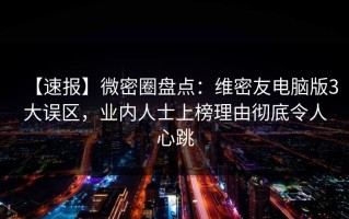 【速报】微密圈盘点：维密友电脑版3大误区，业内人士上榜理由彻底令人心跳