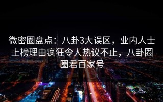 微密圈盘点：八卦3大误区，业内人士上榜理由疯狂令人热议不止，八卦圈圈君百家号