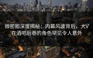 微密圈深度揭秘：内幕风波背后，大V在酒吧后巷的角色罕见令人意外