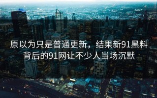 原以为只是普通更新，结果新91黑料背后的91网让不少人当场沉默