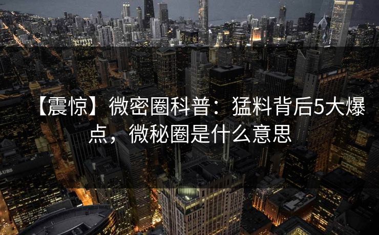 【震惊】微密圈科普：猛料背后5大爆点，微秘圈是什么意思-第1张图片-麻豆传媒知识中心