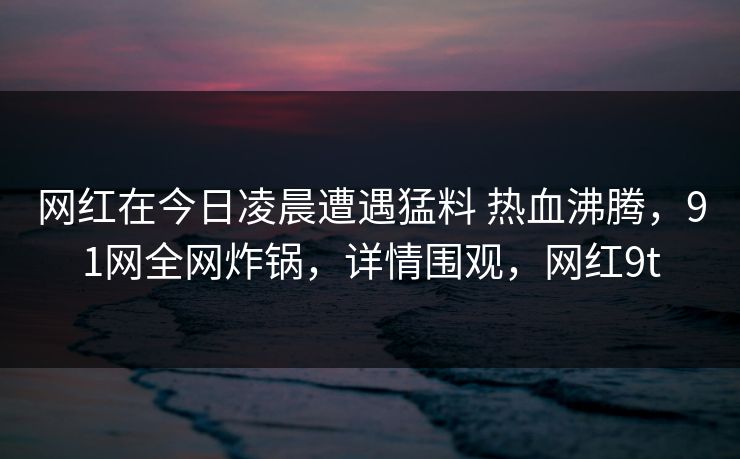 网红在今日凌晨遭遇猛料 热血沸腾,91网全网炸锅,详情围观,网红9t-第1张图片-麻豆传媒知识中心 网红在今日凌晨遭遇猛料 热血沸腾,91网全网炸锅,详情围观,网红9t-第1张图片-麻豆传媒知识中心