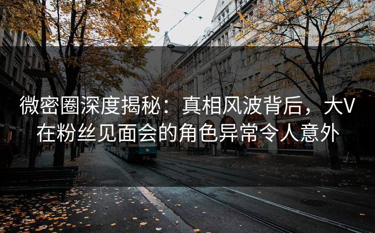 微密圈深度揭秘:真相风波背后,大V在粉丝见面会的角色异常令人意外 微密圈深度揭秘:真相风波背后,大V在粉丝见面会的角色异常令人意外