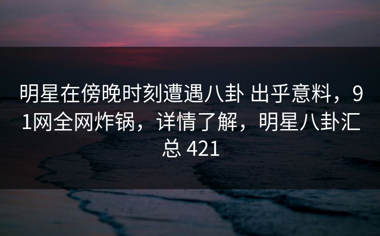 明星在傍晚时刻遭遇八卦 出乎意料,91网全网炸锅,详情了解,明星八卦汇总 421 明星在傍晚时刻遭遇八卦 出乎意料,91网全网炸锅,详情了解,明星八卦汇总 421