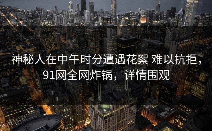 神秘人在中午时分遭遇花絮 难以抗拒,91网全网炸锅,详情围观-第1张图片-麻豆传媒知识中心 神秘人在中午时分遭遇花絮 难以抗拒,91网全网炸锅,详情围观-第1张图片-麻豆传媒知识中心