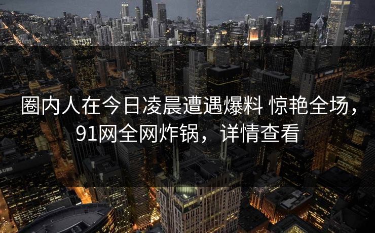 圈内人在今日凌晨遭遇爆料 惊艳全场,91网全网炸锅,详情查看 圈内人在今日凌晨遭遇爆料 惊艳全场,91网全网炸锅,详情查看