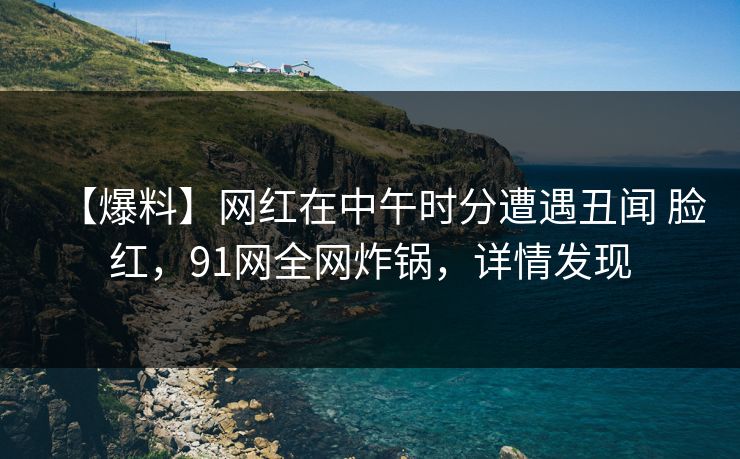 【爆料】网红在中午时分遭遇丑闻 脸红,91网全网炸锅,详情发现 【爆料】网红在中午时分遭遇丑闻 脸红,91网全网炸锅,详情发现