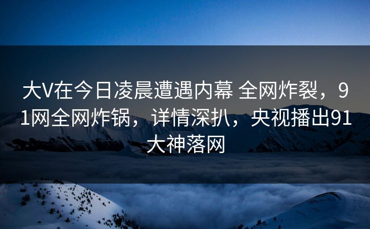 大V在今日凌晨遭遇内幕 全网炸裂,91网全网炸锅,详情深扒,央视播出91大神落网 大V在今日凌晨遭遇内幕 全网炸裂,91网全网炸锅,详情深扒,央视播出91大神落网
