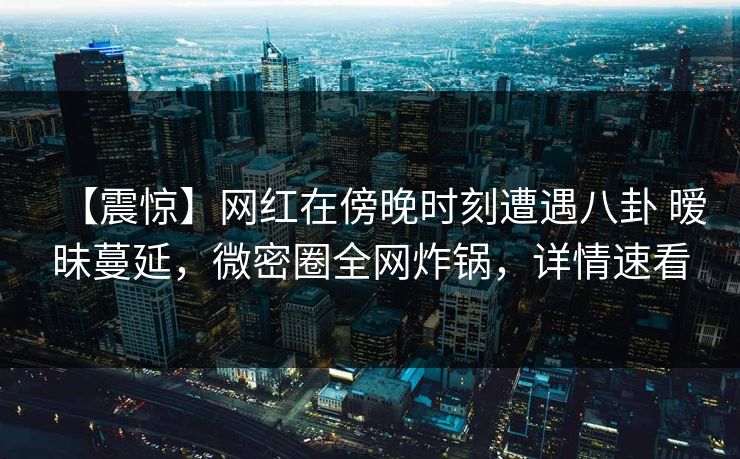 【震惊】网红在傍晚时刻遭遇八卦 暧昧蔓延,微密圈全网炸锅,详情速看 【震惊】网红在傍晚时刻遭遇八卦 暧昧蔓延,微密圈全网炸锅,详情速看