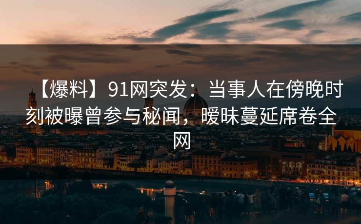 【爆料】91网突发:当事人在傍晚时刻被曝曾参与秘闻,暧昧蔓延席卷全网 【爆料】91网突发:当事人在傍晚时刻被曝曾参与秘闻,暧昧蔓延席卷全网
