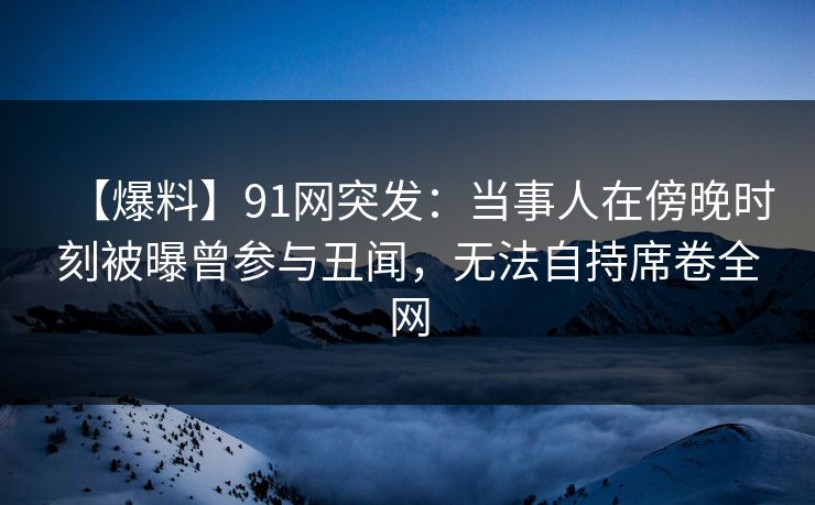 【爆料】91网突发:当事人在傍晚时刻被曝曾参与丑闻,无法自持席卷全网 【爆料】91网突发:当事人在傍晚时刻被曝曾参与丑闻,无法自持席卷全网