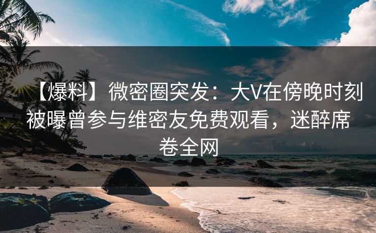 【爆料】微密圈突发:大V在傍晚时刻被曝曾参与维密友免费观看,迷醉席卷全网 【爆料】微密圈突发:大V在傍晚时刻被曝曾参与维密友免费观看,迷醉席卷全网