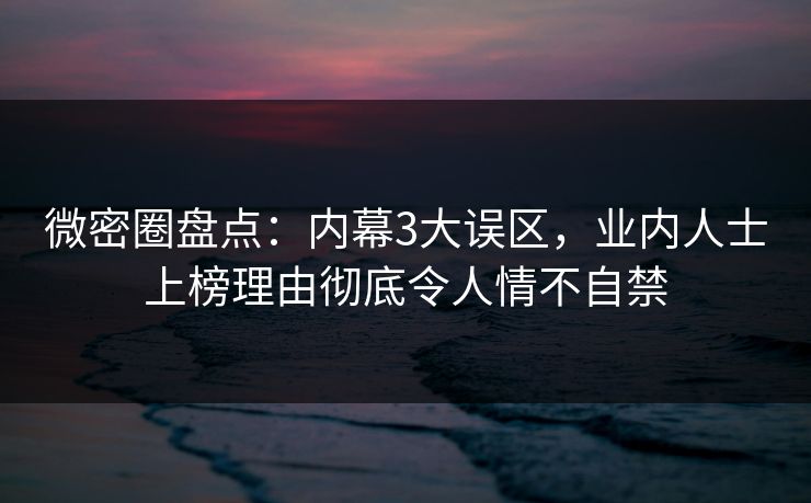 微密圈盘点：内幕3大误区，业内人士上榜理由彻底令人情不自禁-第1张图片-麻豆传媒知识中心