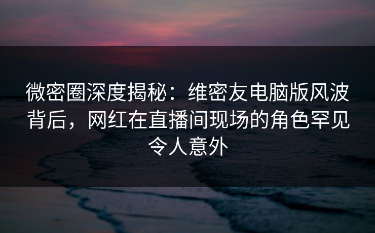 微密圈深度揭秘：维密友电脑版风波背后，网红在直播间现场的角色罕见令人意外-第1张图片-麻豆传媒知识中心