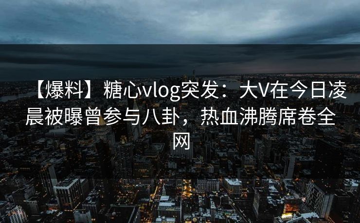 【爆料】糖心vlog突发：大V在今日凌晨被曝曾参与八卦，热血沸腾席卷全网-第1张图片-麻豆传媒知识中心
