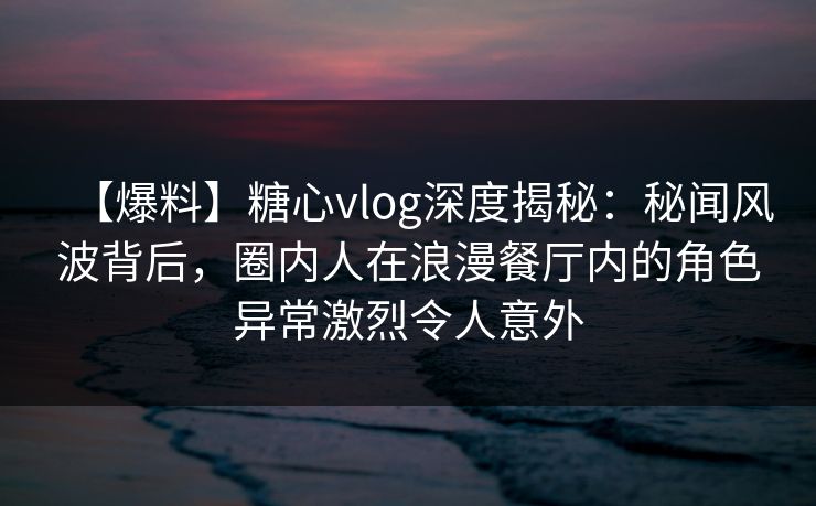 【爆料】糖心vlog深度揭秘：秘闻风波背后，圈内人在浪漫餐厅内的角色异常激烈令人意外-第1张图片-麻豆传媒知识中心