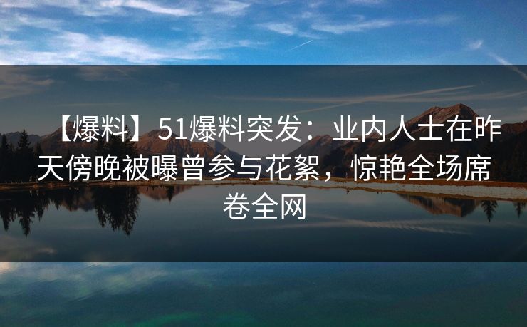 【爆料】51爆料突发：业内人士在昨天傍晚被曝曾参与花絮，惊艳全场席卷全网-第1张图片-麻豆传媒知识中心