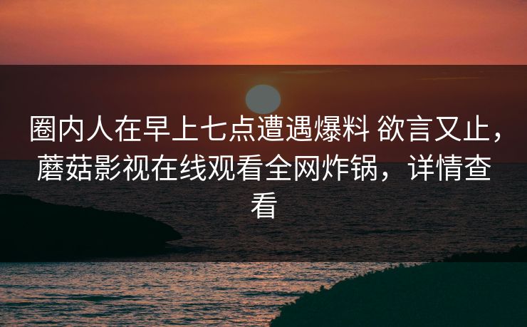 圈内人在早上七点遭遇爆料 欲言又止，蘑菇影视在线观看全网炸锅，详情查看