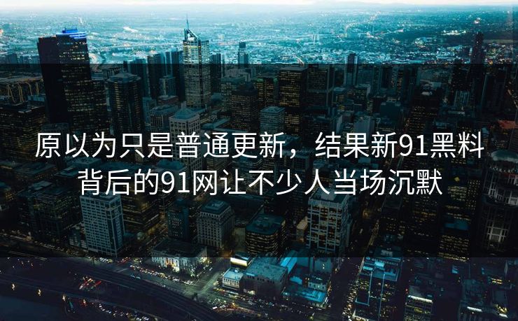 原以为只是普通更新，结果新91黑料背后的91网让不少人当场沉默
