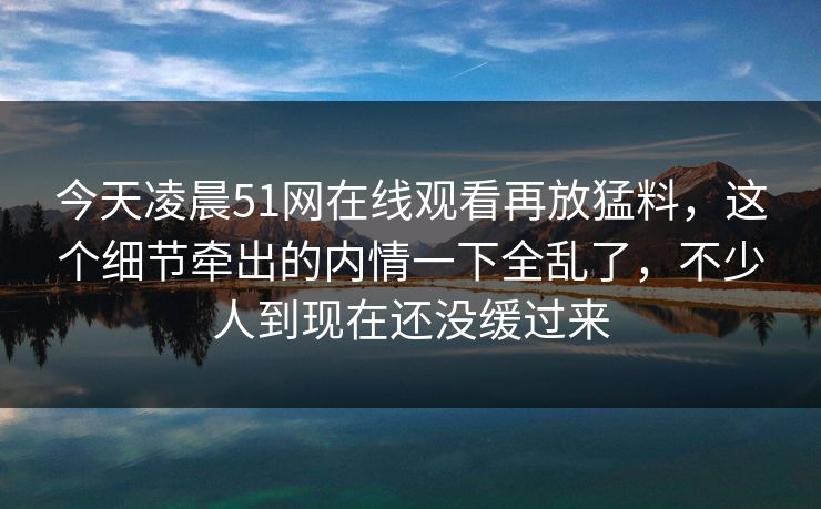 今天凌晨51网在线观看再放猛料,这个细节牵出的内情一下全乱了,不少人到现在还没缓过来 今天凌晨51网在线观看再放猛料,这个细节牵出的内情一下全乱了,不少人到现在还没缓过来